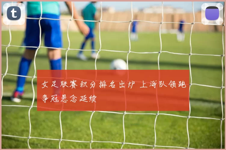 女足联赛积分排名出炉 上海队领跑争冠悬念延续