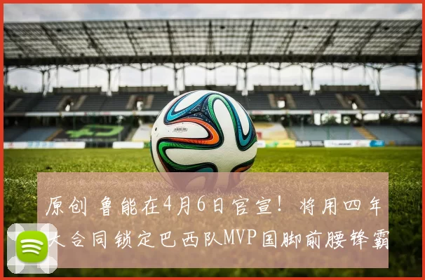原创 鲁能在4月6日官宣！将用四年大合同锁定巴西队MVP国脚前腰锋霸，值得期待