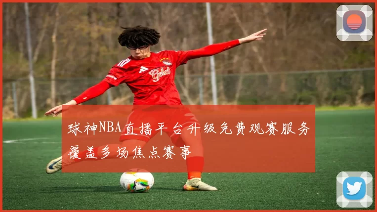 球神NBA直播平台升级免费观赛服务覆盖多场焦点赛事