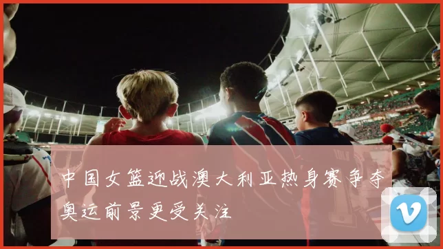 中国女篮迎战澳大利亚热身赛争夺奥运前景更受关注