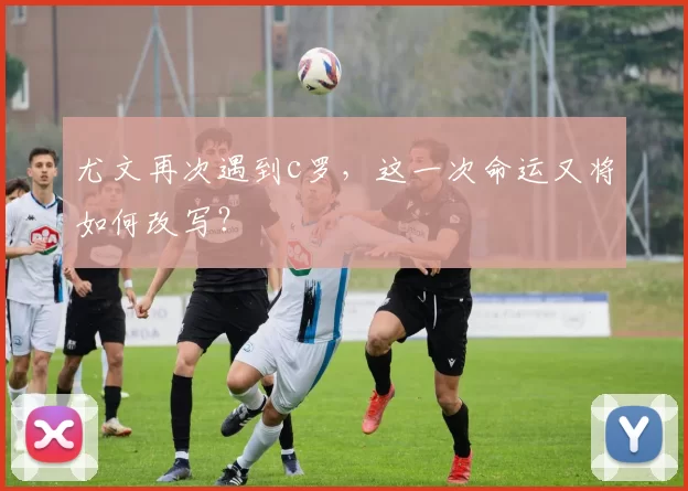 尤文再次遇到c罗，这一次命运又将如何改写？