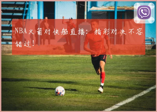 NBA火箭对快船直播：精彩对决不容错过！