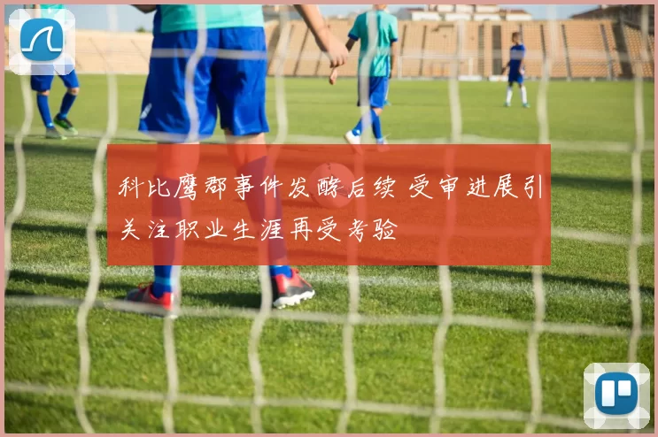 科比鹰郡事件发酵后续 受审进展引关注职业生涯再受考验