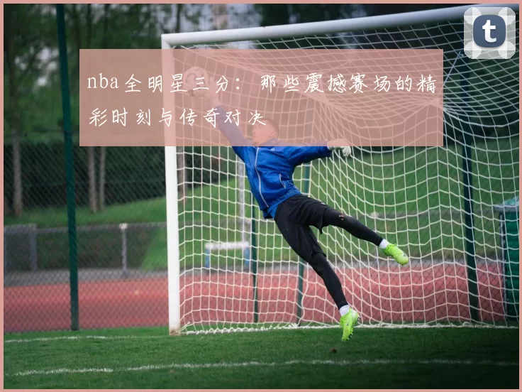 nba全明星三分：那些震撼赛场的精彩时刻与传奇对决