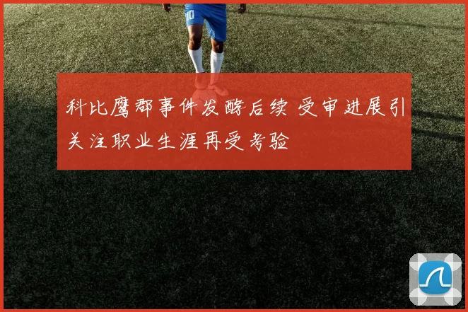 科比鹰郡事件发酵后续 受审进展引关注职业生涯再受考验