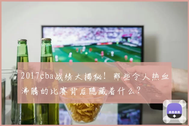 2017cba战绩大揭秘！那些令人热血沸腾的比赛背后隐藏着什么？
